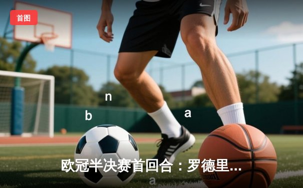 欧冠半决赛首回合：罗德里戈双响定胜局，皇马主场2-1力克拜仁占先机