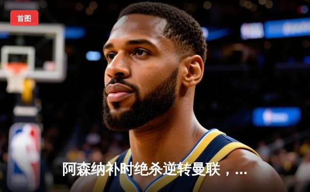 阿森纳补时绝杀逆转曼联，萨卡传射建功锁定关键三分