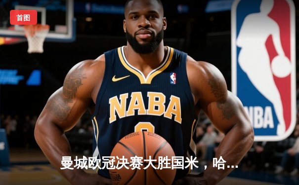 曼城欧冠决赛大胜国米，哈兰德帽子戏法助队实现三连冠伟业