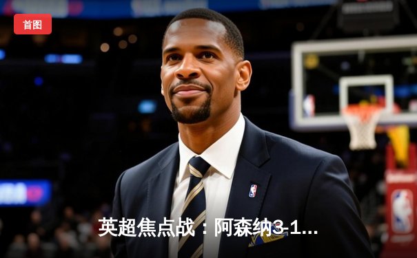 英超焦点战：阿森纳3-1力克曼联，萨卡传射建功，哈弗茨锁定胜局