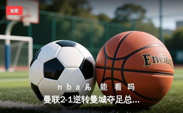 曼联2-1逆转曼城夺足总杯，滕哈赫完美谢幕加纳乔成关键先生