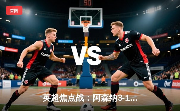 英超焦点战：阿森纳3-1力克曼联，萨卡传射建功锁定胜局