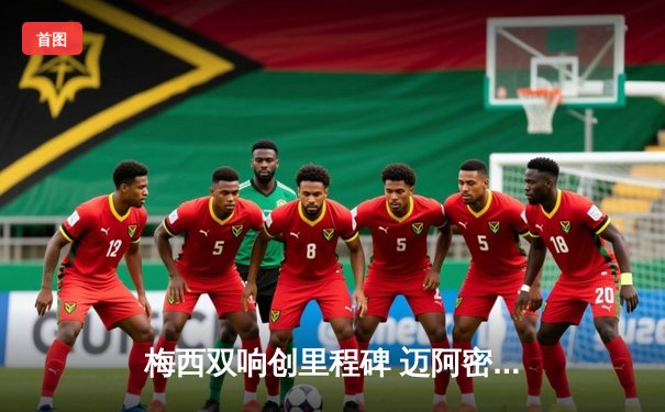 梅西双响创里程碑 迈阿密国际3-1逆转华盛顿联跃居东部次席