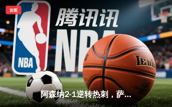 阿森纳2-1逆转热刺，萨卡制胜球锁定北伦敦德比胜局