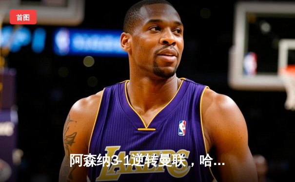 阿森纳3-1逆转曼联，哈弗茨补时绝杀锁定胜局